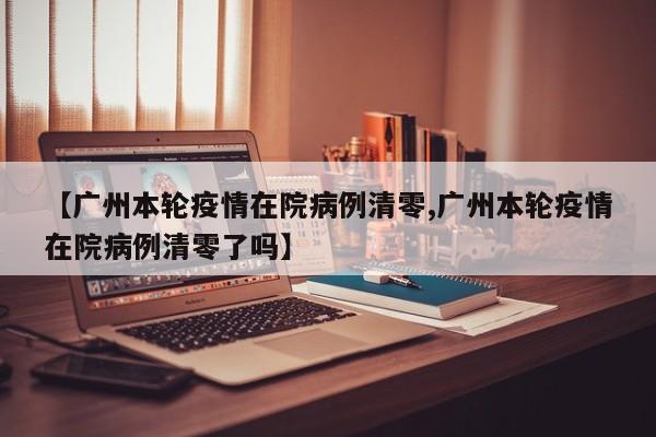 【广州本轮疫情在院病例清零,广州本轮疫情在院病例清零了吗】