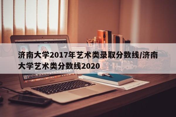 济南大学2017年艺术类录取分数线/济南大学艺术类分数线2020