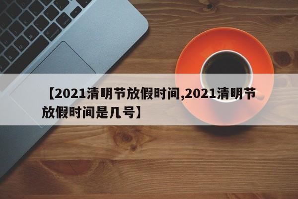 【2021清明节放假时间,2021清明节放假时间是几号】