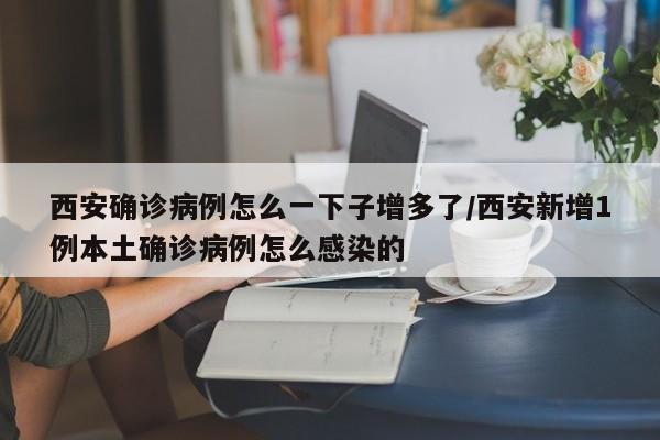西安确诊病例怎么一下子增多了/西安新增1例本土确诊病例怎么感染的
