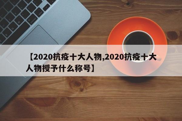 【2020抗疫十大人物,2020抗疫十大人物授予什么称号】