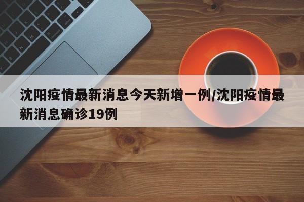 沈阳疫情最新消息今天新增一例/沈阳疫情最新消息确诊19例