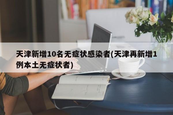 天津新增10名无症状感染者(天津再新增1例本土无症状者)