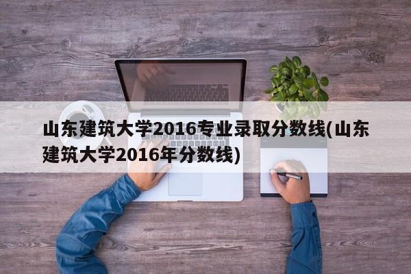 山东建筑大学2016专业录取分数线(山东建筑大学2016年分数线)
