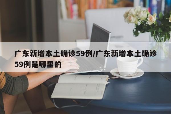 广东新增本土确诊59例/广东新增本土确诊59例是哪里的