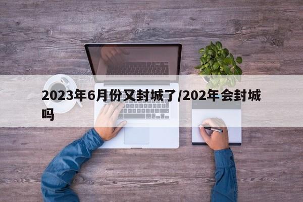 2023年6月份又封城了/202年会封城吗