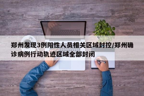郑州发现3例阳性人员相关区域封控/郑州确诊病例行动轨迹区域全部封闭