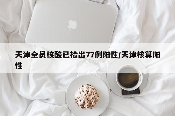 天津全员核酸已检出77例阳性/天津核算阳性