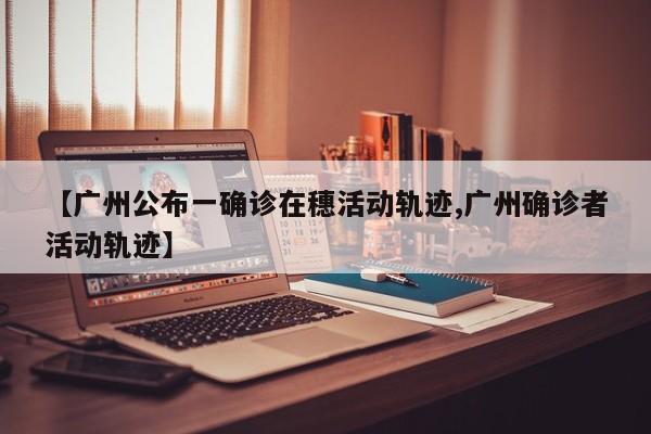 【广州公布一确诊在穗活动轨迹,广州确诊者活动轨迹】