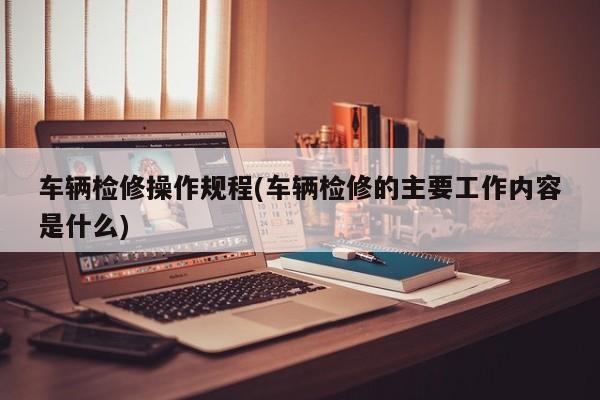 车辆检修操作规程(车辆检修的主要工作内容是什么)