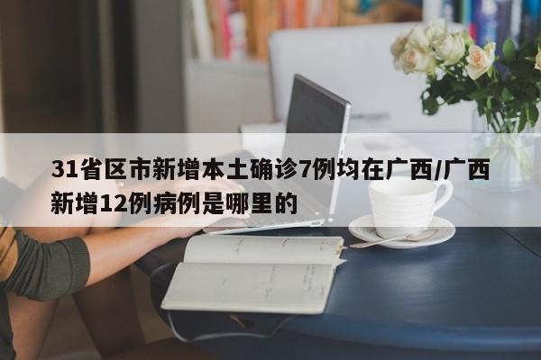 31省区市新增本土确诊7例均在广西/广西新增12例病例是哪里的