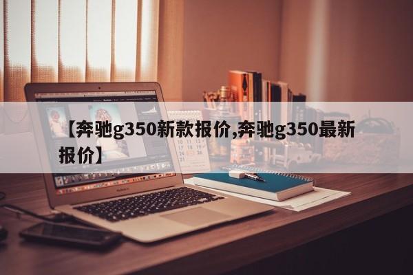 【奔驰g350新款报价,奔驰g350最新报价】