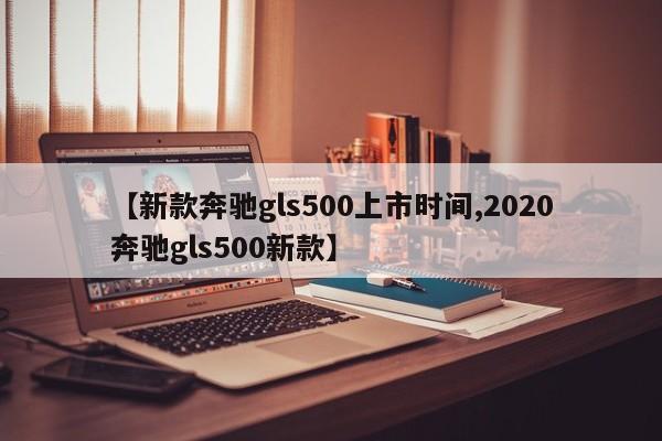 【新款奔驰gls500上市时间,2020奔驰gls500新款】