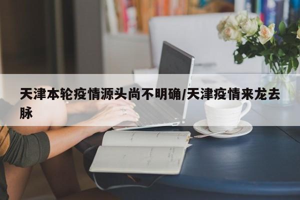 天津本轮疫情源头尚不明确/天津疫情来龙去脉